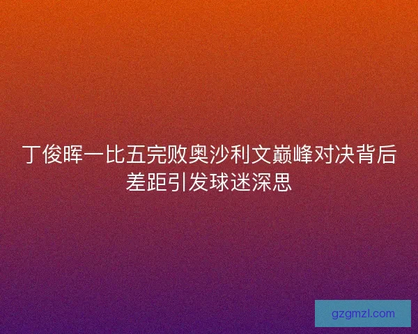 丁俊晖一比五完败奥沙利文巅峰对决背后差距引发球迷深思