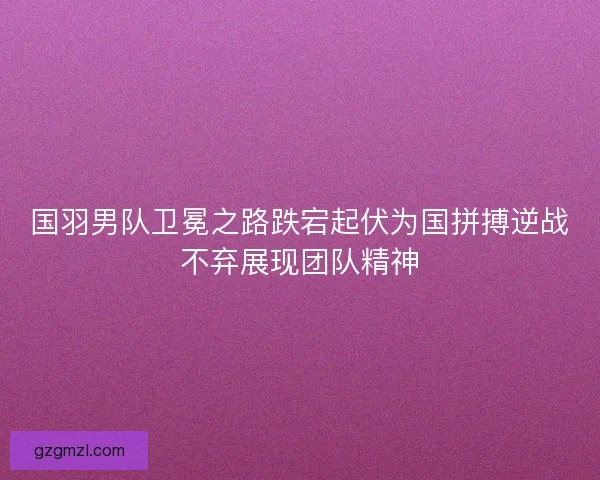 国羽男队卫冕之路跌宕起伏为国拼搏逆战不弃展现团队精神