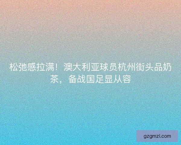 松弛感拉满！澳大利亚球员杭州街头品奶茶，备战国足显从容