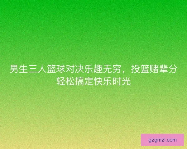 男生三人篮球对决乐趣无穷，投篮赌辈分轻松搞定快乐时光
