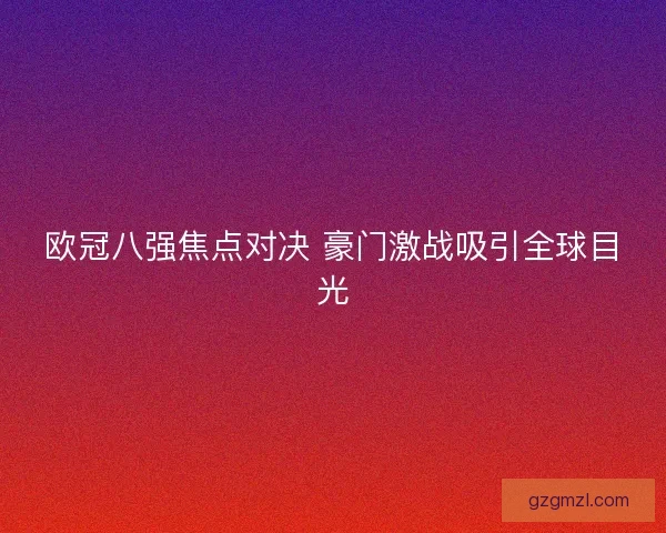 欧冠八强焦点对决 豪门激战吸引全球目光